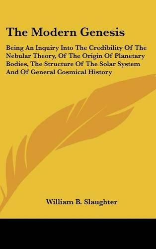 Cover image for The Modern Genesis: Being an Inquiry Into the Credibility of the Nebular Theory, of the Origin of Planetary Bodies, the Structure of the Solar System and of General Cosmical History