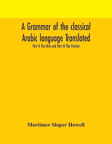 Cover image for A grammar of the classical Arabic language Translated and Compiled From The Works Of The Most Approved Native or Naturalized Authorities Part II The Verb and Part III The Particle