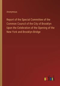 Cover image for Report of the Special Committee of the Common Council of the City of Brooklyn Upon the Celebration of the Opening of the New York and Brooklyn Bridge