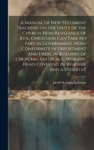 Cover image for A Manual of New Testament Teaching on the Unity of the Church, Non-resistance of Evil, Christians can Take no Part in Government, Non-conformity in Deportment and Dress, in Building of Churches and Public Worship, Head-covering in Worship, and a Dissertat