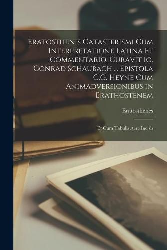 Cover image for Eratosthenis Catasterismi Cum Interpretatione Latina Et Commentario. Curavit Io. Conrad Schaubach ... Epistola C.G. Heyne Cum Animadversionibus in Erathostenem; Et Cum Tabulis Aere Incisis