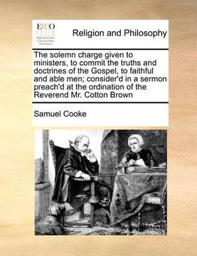 Cover image for The Solemn Charge Given to Ministers, to Commit the Truths and Doctrines of the Gospel, to Faithful and Able Men; Consider'd in a Sermon Preach'd at the Ordination of the Reverend Mr. Cotton Brown