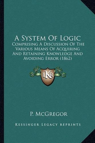 Cover image for A System of Logic: Comprising a Discussion of the Various Means of Acquiring and Retaining Knowledge and Avoiding Error (1862)