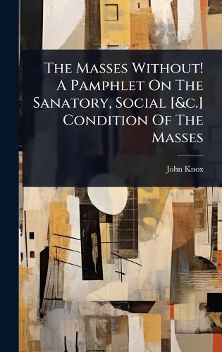 Cover image for The Masses Without! A Pamphlet On The Sanatory, Social [&c.] Condition Of The Masses