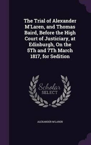 Cover image for The Trial of Alexander M'Laren, and Thomas Baird, Before the High Court of Justiciary, at Edinburgh, on the 5th and 7th March 1817, for Sedition