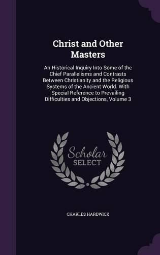 Cover image for Christ and Other Masters: An Historical Inquiry Into Some of the Chief Parallelisms and Contrasts Between Christianity and the Religious Systems of the Ancient World. with Special Reference to Prevailing Difficulties and Objections, Volume 3