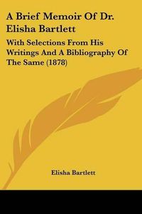 Cover image for A Brief Memoir of Dr. Elisha Bartlett: With Selections from His Writings and a Bibliography of the Same (1878)