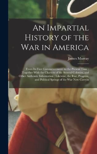 An Impartial History of the war in America; From its First Commencement, to the Present Time; Together With the Charters of the Several Colonies, and Other Authentic Information; Likewise, the Rise, Progress, and Political Springs of the war now Carryin