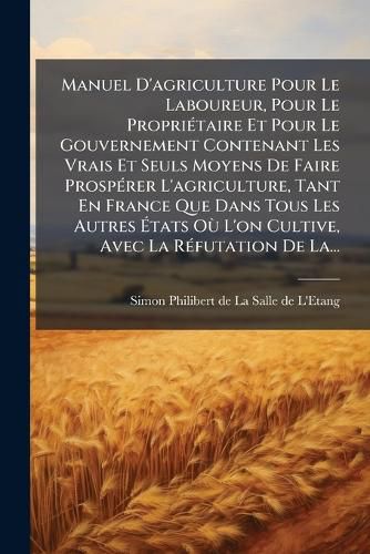 Cover image for Manuel D'agriculture Pour Le Laboureur, Pour Le Proprietaire Et Pour Le Gouvernement Contenant Les Vrais Et Seuls Moyens De Faire Prosperer L'agriculture, Tant En France Que Dans Tous Les Autres Etats Ou L'on Cultive, Avec La Refutation De La...