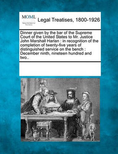 Dinner Given by the Bar of the Supreme Court of the United States to Mr. Justice John Marshall Harlan: In Recognition of the Completion of Twenty-Five Years of Distinguished Service on the Bench: December Ninth, Nineteen Hundred and Two..