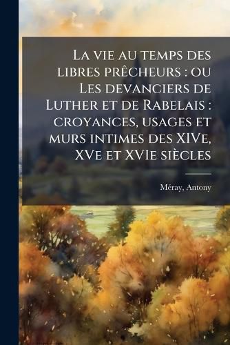 Cover image for La Vie Au Temps Des Libres PR Cheurs: Ou Les Devanciers de Luther Et de Rabelais: Croyances, Usages Et Murs Intimes Des Xive, Xve Et Xvie Si Cles