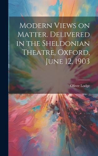 Modern Views on Matter. Delivered in the Sheldonian Theatre, Oxford, June 12, 1903