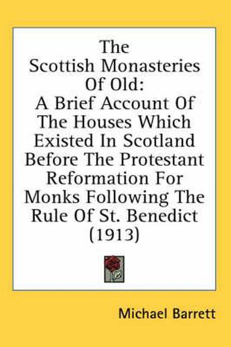 The Scottish Monasteries of Old: A Brief Account of the Houses Which Existed in Scotland Before the Protestant Reformation for Monks Following the Rule of St. Benedict (1913)