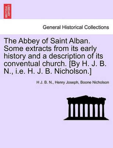 Cover image for The Abbey of Saint Alban. Some Extracts from Its Early History and a Description of Its Conventual Church. [By H. J. B. N., i.e. H. J. B. Nicholson.]