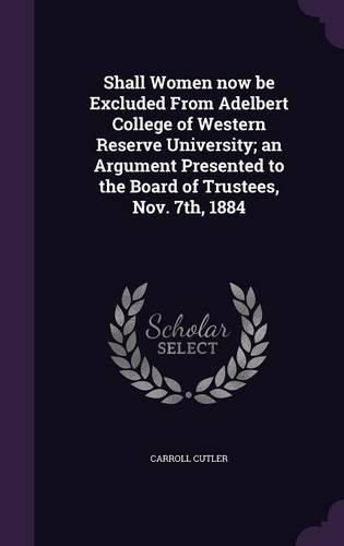 Cover image for Shall Women Now Be Excluded from Adelbert College of Western Reserve University; An Argument Presented to the Board of Trustees, Nov. 7th, 1884