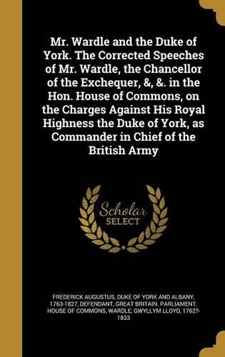 Cover image for Mr. Wardle and the Duke of York. the Corrected Speeches of Mr. Wardle, the Chancellor of the Exchequer, &, &. in the Hon. House of Commons, on the Charges Against His Royal Highness the Duke of York, as Commander in Chief of the British Army