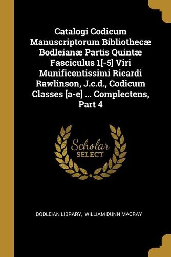 Catalogi Codicum Manuscriptorum Bibliothecae Bodleianae Partis Quintae Fasciculus 1[-5] Viri Munificentissimi Ricardi Rawlinson, J.c.d., Codicum Classes [a-e] ... Complectens, Part 4