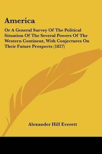 Cover image for America: Or A General Survey Of The Political Situation Of The Several Powers Of The Western Continent, With Conjectures On Their Future Prospects (1827)