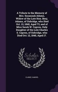 Cover image for A Tribute to the Memory of Mrs. Susannah Adams, Widow of the Late Hon. Benj. Adams, of Uxbridge, Who Died Oct. 13, 1840, Aged 73, and of Miss Sarah W. Capron, Only Daughter of the Late Charles S. Capron, of Uxbridge, Who Died Oct. 12, 1840, Aged 17.