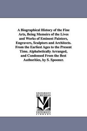 Cover image for A Biographical History of the Fine Arts, Being Memoirs of the Lives and Works of Eminent Painters, Engravers, Sculptors and Architects. From the Earliest Ages to the Present Time. Alphabetically Arranged, and Condensed From the Best Authorities, by S. Spoone