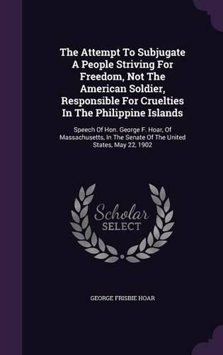The Attempt to Subjugate a People Striving for Freedom, Not the American Soldier, Responsible for Cruelties in the Philippine Islands: Speech of Hon. George F. Hoar, of Massachusetts, in the Senate of the United States, May 22, 1902