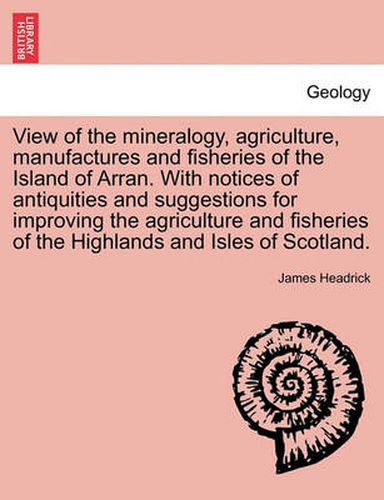 Cover image for View of the Mineralogy, Agriculture, Manufactures and Fisheries of the Island of Arran. with Notices of Antiquities and Suggestions for Improving the Agriculture and Fisheries of the Highlands and Isles of Scotland.