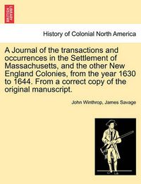 Cover image for A Journal of the transactions and occurrences in the Settlement of Massachusetts, and the other New England Colonies, from the year 1630 to 1644. From a correct copy of the original manuscript. Vol. I