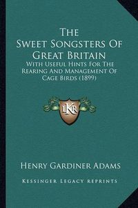 Cover image for The Sweet Songsters of Great Britain: With Useful Hints for the Rearing and Management of Cage Birds (1899)