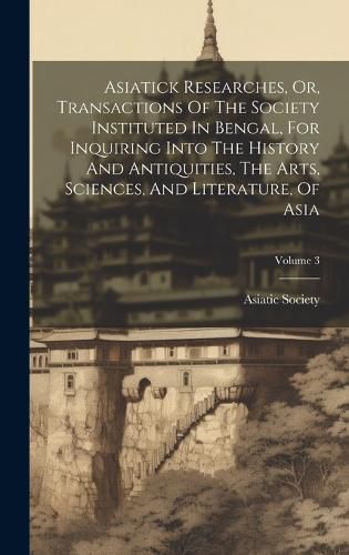 Cover image for Asiatick Researches, Or, Transactions Of The Society Instituted In Bengal, For Inquiring Into The History And Antiquities, The Arts, Sciences, And Literature, Of Asia; Volume 3