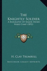 Cover image for The Knightly Soldier the Knightly Soldier: A Biography of Major Henry Ward Camp (1892) a Biography of Major Henry Ward Camp (1892)