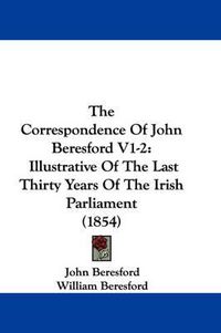 Cover image for The Correspondence of John Beresford V1-2: Illustrative of the Last Thirty Years of the Irish Parliament (1854)