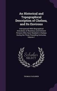 Cover image for An Historical and Topographical Description of Chelsea, and Its Environs: Interspersed with Biographical Anecdotes of Illustrious and Eminent Persons Who Have Resided in Chelsea During the Three Preceding Centuries, Volume 1