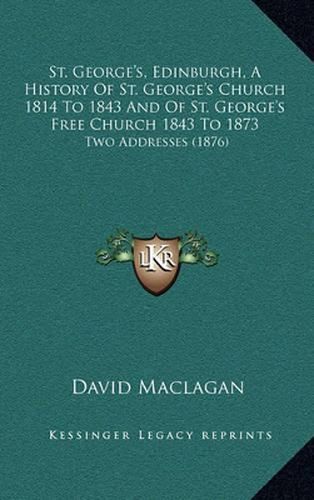 Cover image for St. George's, Edinburgh, a History of St. George's Church 1814 to 1843 and of St. George's Free Church 1843 to 1873: Two Addresses (1876)