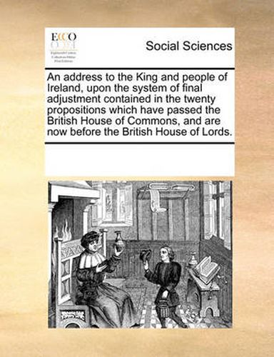 Cover image for An Address to the King and People of Ireland, Upon the System of Final Adjustment Contained in the Twenty Propositions Which Have Passed the British House of Commons, and Are Now Before the British House of Lords.