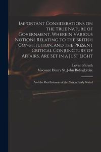 Cover image for Important Considerations on the True Nature of Government. Wherein Various Notions Relating to the British Constitution, and the Present Critical Conjuncture of Affairs, Are Set in a Just Light; and the Real Interests of the Nation Fairly Stated