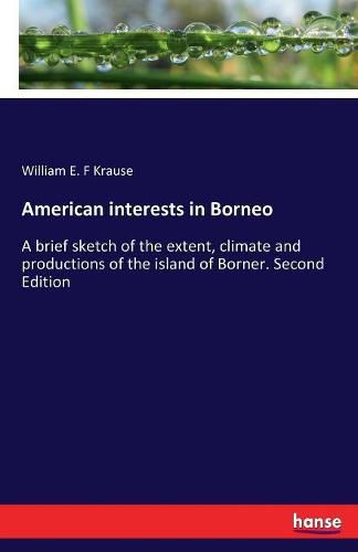 Cover image for American interests in Borneo: A brief sketch of the extent, climate and productions of the island of Borner. Second Edition