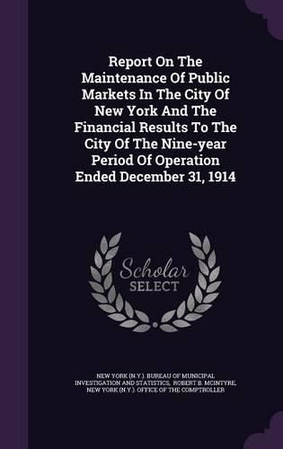 Cover image for Report on the Maintenance of Public Markets in the City of New York and the Financial Results to the City of the Nine-Year Period of Operation Ended December 31, 1914