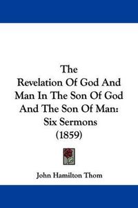 Cover image for The Revelation Of God And Man In The Son Of God And The Son Of Man: Six Sermons (1859)