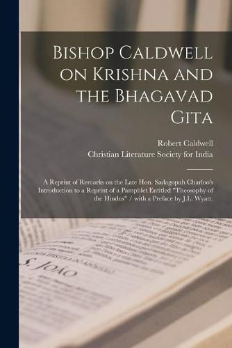 Cover image for Bishop Caldwell on Krishna and the Bhagavad Gita: a Reprint of Remarks on the Late Hon. Sadagopah Charloo's Introduction to a Reprint of a Pamphlet Entitled Theosophy of the Hindus / With a Preface by J.L. Wyatt.