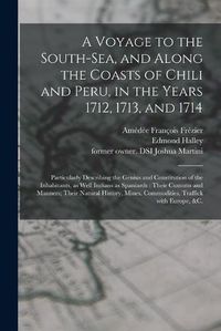 Cover image for A Voyage to the South-Sea, and Along the Coasts of Chili and Peru, in the Years 1712, 1713, and 1714: Particularly Describing the Genius and Constitution of the Inhabitants, as Well Indians as Spaniards: Their Customs and Manners; Their Natural...