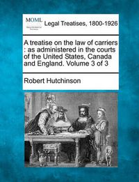 Cover image for A Treatise on the Law of Carriers: As Administered in the Courts of the United States, Canada and England. Volume 3 of 3