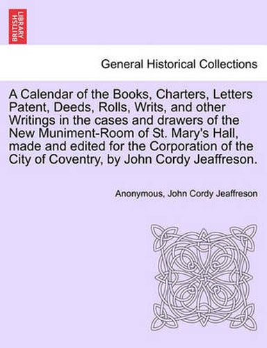 Cover image for A Calendar of the Books, Charters, Letters Patent, Deeds, Rolls, Writs, and Other Writings in the Cases and Drawers of the New Muniment-Room of St. Mary's Hall, Made and Edited for the Corporation of the City of Coventry, by John Cordy Jeaffreson.