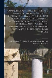 Cover image for Communist Activities in the Peace Movement (Women Strike for Peace and Certain Other Groups) Hearings Before the Committee on Un-American Activities, House of Representatives, Eighty-seventh Congress, Second Session. December 11-13, 1962, Including Index