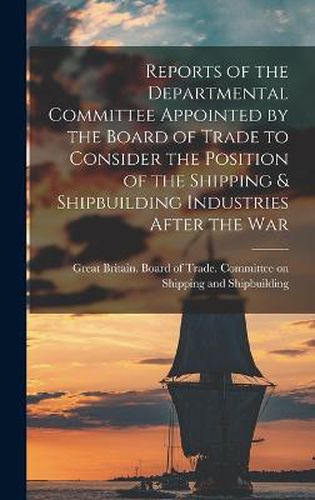 Cover image for Reports of the Departmental Committee Appointed by the Board of Trade to Consider the Position of the Shipping & Shipbuilding Industries After the War