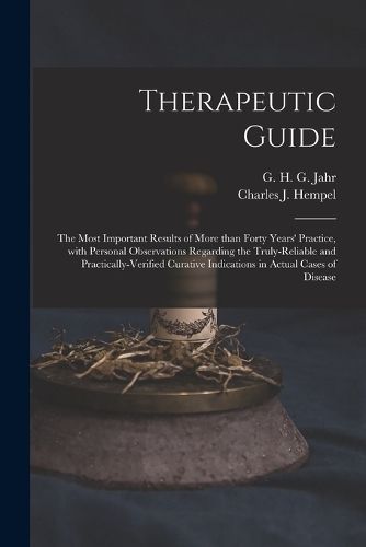 Therapeutic Guide: the Most Important Results of More Than Forty Years' Practice, With Personal Observations Regarding the Truly-reliable and Practically-verified Curative Indications in Actual Cases of Disease