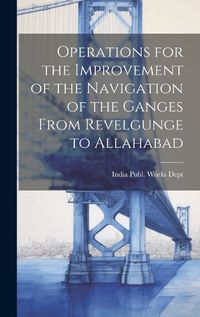 Cover image for Operations for the Improvement of the Navigation of the Ganges From Revelgunge to Allahabad