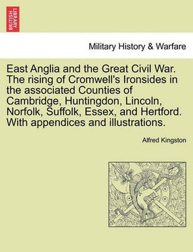 Cover image for East Anglia and the Great Civil War. the Rising of Cromwell's Ironsides in the Associated Counties of Cambridge, Huntingdon, Lincoln, Norfolk, Suffolk, Essex, and Hertford. with Appendices and Illustrations.