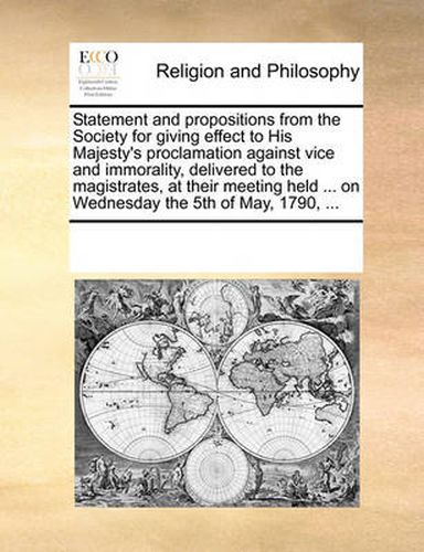 Cover image for Statement and Propositions from the Society for Giving Effect to His Majesty's Proclamation Against Vice and Immorality, Delivered to the Magistrates, at Their Meeting Held ... on Wednesday the 5th of May, 1790, ...