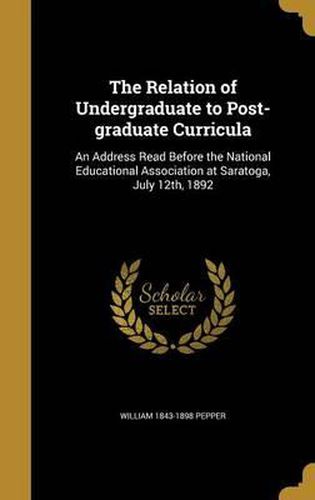 The Relation of Undergraduate to Post-Graduate Curricula: An Address Read Before the National Educational Association at Saratoga, July 12th, 1892