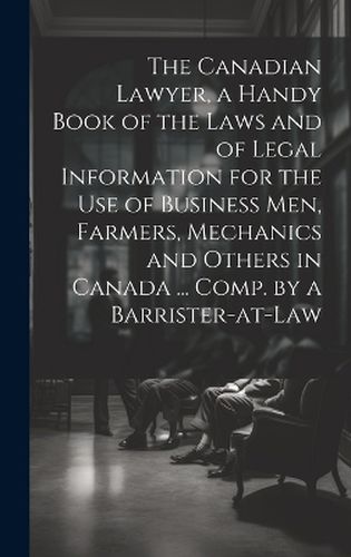 The Canadian Lawyer, a Handy Book of the Laws and of Legal Information for the use of Business men, Farmers, Mechanics and Others in Canada ... Comp. by a Barrister-at-law